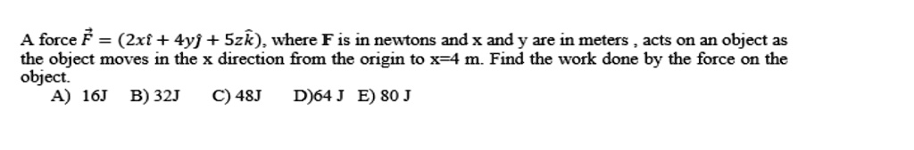 A force ?F = (2xî + 4y? + 5z??), where F is in newtons and x and y are in meters, acts on an object as the object moves in the x direction from the origin to x=4 m. Find the work done by the force on the object.
A) 16J B) 32J C) 48J D)64 J E) 80 J