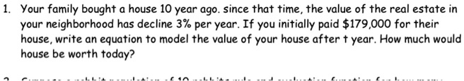 1. Your family bought a house 10 year ago. since that time, the value of the real estate in your neighborhood has decline 3% per year. If you initially paid $179,000 for their house, write an equation to model the value of your house after t year. How much would house be worth today?