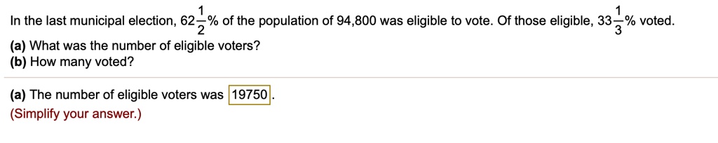 In the last municipal election, 62 1/2% of the population of 94,800 was eligible to vote. Of those eligible, 33 1/3% voted.
(a) What was the number of eligible voters?
(b) How many voted?
(a) The number of eligible voters was 19750.
(Simplify your answer.)