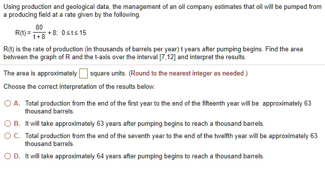 Using production and geological data, the management of an oil company estimates that oil will be pumped from a producing field at a rate given by the following.

R(t) = 80 / (t + 8) + 8; 0 ? t ? 15

R(t) is the rate of production (in thousands of barrels per year) t years after pumping begins. Find the area between the graph of R and the t-axis over the interval [7,12] and interpret the results.

The area is approximately [ ] square units. (Round to the nearest integer as needed.)

Choose the correct interpretation of the results below.

A. Total production from the end of the first year to the end of the fifteenth year will be approximately 63 thousand barrels.
B. It will take approximately 63 years after pumping begins to reach a thousand barrels.
C. Total production from the end of the seventh year to the end of the twelfth year will be approximately 63 thousand barrels.
D. It will take approximately 64 years after pumping begins to reach a thousand barrels.