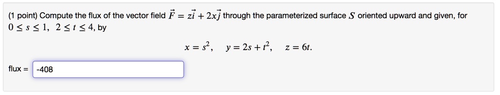 Compute the flux of the vector field ( vecF = z veci + 2x vecj ) through the parameterized surface S oriented upward and given, for ( 0 le s le 1, quad 2 le t le 4 ), by

( x = s^2, quad y = 2s + t^2, quad z = 6t. )

flux = -408