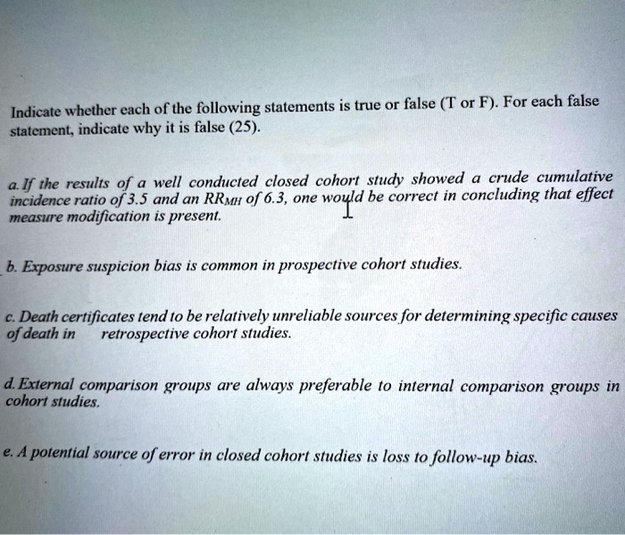 Indicate whether each of the following statements is true or false (T or F). For each false
statement, indicate why it is false (25).
a. If the results of a well conducted closed cohort study showed a crude cumulative
incidence ratio of 3.5 and an RRMH of 6.3, one would be correct in concluding that effect
measure modification is present.
b. Exposure suspicion bias is common in prospective cohort studies.
c. Death certificates tend to be relatively unreliable sources for determining specific causes
of death in retrospective cohort studies.
d. External comparison groups are always preferable to internal comparison groups in
cohort studies.
e. A potential source of error in closed cohort studies is loss to follow-up bias.