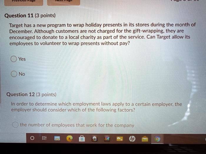 Question 11 (3 points)
Target has a new program to wrap holiday presents in its stores during the month of
December. Although customers are not charged for the gift-wrapping, they are
encouraged to donate to a local charity as part of the service. Can Target allow its
employees to volunteer to wrap presents without pay?
Yes
No
Question 12 (3 points)
In order to determine which employment laws apply to a certain employer, the
employer should consider which of the following factors?
the number of employees that work for the company