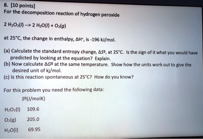 SOLVED: 8. [10 points] For the decomposition reaction of hydrogen peroxide  2 H2O2(l) â†' 2 H2O(l) + O2(g) at 25Â°C, the change in enthalpy Î”H is -196  kJ/mol. (a) Calculate the standard