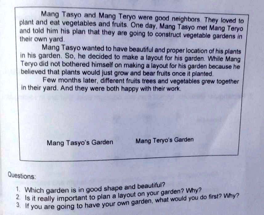Mang Tasyo and Mang Teryo were good neighbors. They loved to
plant and eat vegetables and fruits. One day, Mang Tasyo met Mang Teryo
and told him his plan that they are going to construct vegetable gardens in
their own yard.
Mang Tasyo wanted to have beautiful and proper location of his plants
in his garden. So, he decided to make a layout for his garden. While Mang
Teryo did not bothered himself on making a layout for his garden because he
believed that plants would just grow and bear fruits once it planted.
Few months later, different fruits trees and vegetables grew together
in their yard. And they were both happy with their work.
Mang Tasyo's Garden
Mang Teryo's Garden
Questions:
1. Which garden is in good shape and beautiful?
2. Is it really important to plan a layout on your garden? Why?
3. If you are going to have your own garden, what would you do first? Why?