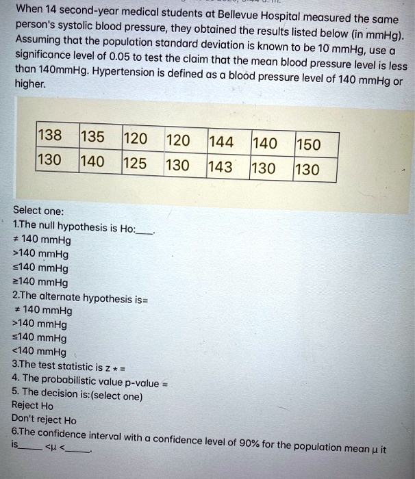 When 14 second-year medical students at Bellevue Hospital measured the same
person's systolic blood pressure, they obtained the results listed below (in mmHg).
Assuming that the population standard deviation is known to be 10 mmHg, use a
significance level of 0.05 to test the claim that the mean blood pressure level is less
than 140mmHg. Hypertension is defined as a blood pressure level of 140 mmHg or
higher.
138 135 120 120 144 140 150
130 140 125 130 143 130 130
Select one:
1.The null hypothesis is Ho:.
? 140 mmHg
>140 mmHg
?140 mmHg
?140 mmHg
2.The alternate hypothesis is=
? 140 mmHg
>140 mmHg
?140 mmHg
<140 mmHg
3.The test statistic is z * =
4. The probabilistic value p-value =
5. The decision is:(select one)
Reject Ho
Don't reject Ho
6.The confidence interval with a confidence level of 90% for the population mean ? it
is <? < .