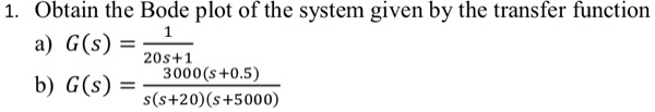 1. Obtain the Bode plot of the system given by the transfer function
a) G(s) = (1)/(20s+1)
b) G(s) = (3000(s+0.5))/(s(s+20)(s+5000))