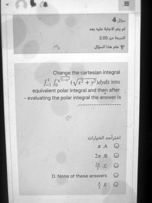 Change the cartesian integral int-1^1 int0^sqrt1-x^2 (sqrtx^2 + y^2)dydx into equivalent polar integral and then after evaluating the polar integral the answer is
pi .A
2pi .B
frac2pi3 .C
D. None of these answers
fracpi3 .E