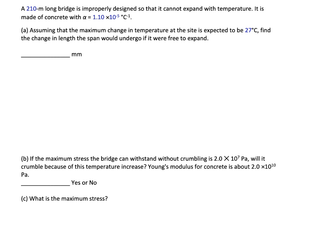 A 210-m long bridge is improperly designed so that it cannot expand with temperature. It is made of concrete with ? = 1.10 x10^-5 °C^-1.

(a) Assuming that the maximum change in temperature at the site is expected to be 27°C, find the change in length the span would undergo if it were free to expand.

mm

(b) If the maximum stress the bridge can withstand without crumbling is 2.0 X 10^7 Pa, will it crumble because of this temperature increase? Young's modulus for concrete is about 2.0 x10^10 Pa.

Yes or No

(c) What is the maximum stress?