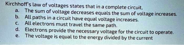 Kirchhoff's law of voltages states that in a complete circuit,
a. The sum of voltage decreases equals the sum of voltage increases.
b. All paths in a circuit have equal voltage increases.
c. All electrons must travel the same path.
d. Electrons provide the necessary voltage for the circuit to operate.
e. The voltage is equal to the energy divided by the current