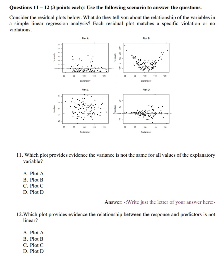 Questions 11 – 12 (3 points each): Use the following scenario to answer the questions. Consider the residual plots below. What do they tell you about the relationship of the variables in a simple linear regression analysis? Each residual plot matches a specific violation or no violations.

Plot A
Plot B
Plot C
Plot D

11. Which plot provides evidence the variance is not the same for all values of the explanatory variable?

A. Plot A
B. Plot B
C. Plot C
D. Plot D

Answer: <Write just the letter of your answer here>

12. Which plot provides evidence the relationship between the response and predictors is not linear?

A. Plot A
B. Plot B
C. Plot C
D. Plot D