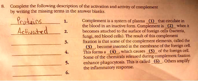 8. Complete the following description of the activation and activity of complement by writing the missing terms in the answer blanks.
Proteins 1. Complement is a system of plasma (1) that circulate in the blood in an inactive form. Complement is (2) when it
Activated 2. becomes attached to the surface of foreign cells (bacteria, fungi, red blood cells). The result of this complement fixation is that some of the complement elements, called the
3. (3), become inserted in the membrane of the foreign cell.
4. This forms a (4), which causes (5) of the foreign cell.
5. Some of the chemicals released during complement fixation enhance phagocytosis. This is called (6). Others amplify
6. the inflammatory response.