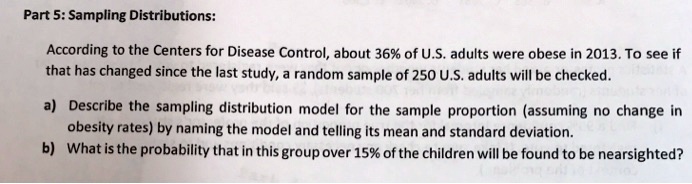 Part 5: Sampling Distributions:
According to the Centers for Disease Control, about 36% of U.S. adults were obese in 2013. To see if
that has changed since the last study, a random sample of 250 U.S. adults will be checked.
a) Describe the sampling distribution model for the sample proportion (assuming no change in
obesity rates) by naming the model and telling its mean and standard deviation.
b) What is the probability that in this group over 15% of the children will be found to be nearsighted?
