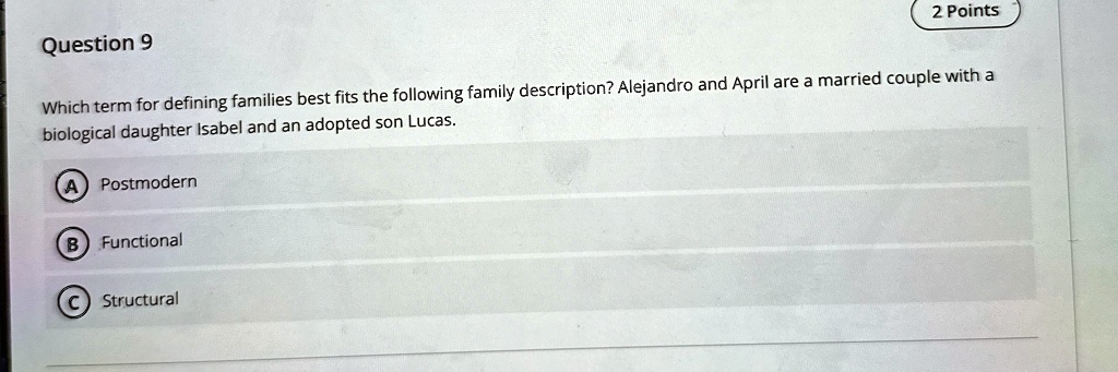 Question 9
2 Points
Which term for defining families best fits the following family description? Alejandro and April are a married couple with a
biological daughter Isabel and an adopted son Lucas.
A Postmodern
B Functional
C Structural