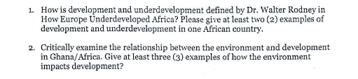 1. How is development and underdevelopment defined by Dr. Walter Rodney in
How Europe Underdeveloped Africa? Please give at least two (2) examples of
development and underdevelopment in one African country.

2. Critically examine the relationship between the environment and development
in Ghana/Africa. Give at least three (3) examples of how the environment
impacts development?