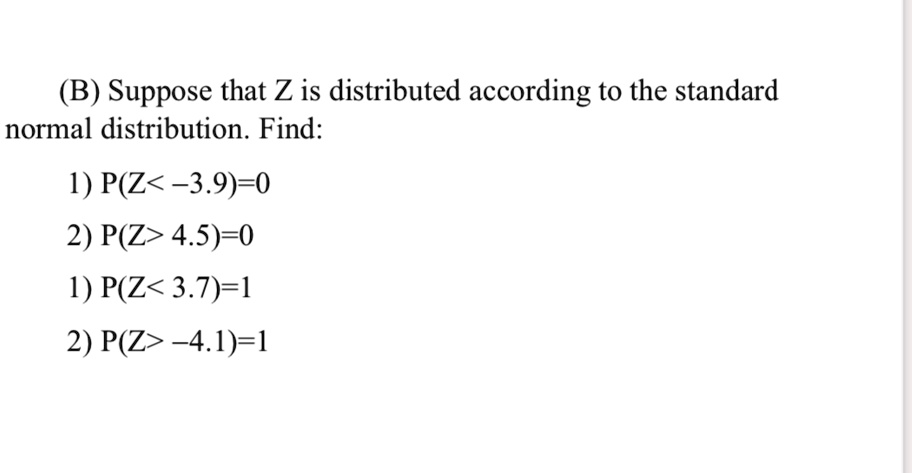 (B) Suppose that Z is distributed according to the standard normal distribution. Find:
1) P(Z<-3.9)=0
2) P(Z> 4.5)=0
1) P(Z<3.7)=1
2) P(Z> -4.1)=1