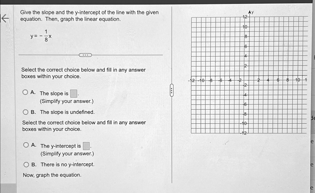 Give the slope and the y-intercept of the line with the given
equation. Then, graph the linear equation.
(1)/(8)x
y = -Select the correct choice below and fill in any answer
boxes within your choice.
A. The slope is
(Simplify your answer.)
B. The slope is undefined.
Select the correct choice below and fill in any answer
boxes within your choice.
A. The y-intercept is
(Simplify your answer.)
B. There is no y-intercept.
Now, graph the equation.