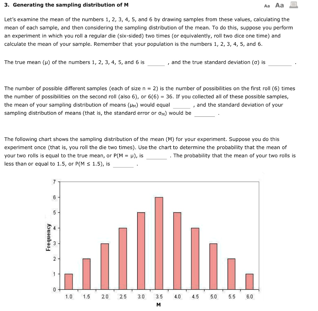 3. Generating the sampling distribution of M
Let's examine the mean of the numbers 1, 2, 3, 4, 5, and 6 by drawing samples from these values, calculating the mean of each sample, and then considering the sampling distribution of the mean. To do this, suppose you perform an experiment in which you roll a regular die (six-sided) two times (or equivalently, roll two dice one time) and calculate the mean of your sample. Remember that your population is the numbers 1, 2, 3, 4, 5, and 6.
The true mean (?) of the numbers 1, 2, 3, 4, 5, and 6 is , and the true standard deviation (?) is .
The number of possible different samples (each of size n = 2) is the number of possibilities on the first roll (6) times the number of possibilities on the second roll (also 6), or 6(6) = 36. If you collected all of these possible samples, the mean of your sampling distribution of means (?M) would equal , and the standard deviation of your sampling distribution of means (that is, the standard error or ?M) would be .
The following chart shows the sampling distribution of the mean (M) for your experiment. Suppose you do this experiment once (that is, you roll the die two times). Use the chart to determine the probability that the mean of your two rolls is equal to the true mean, or P(M = ?), is . The probability that the mean of your two rolls is less than or equal to 1.5, or P(M ? 1.5), is .
Frequency
7
6
5
4
3
2
1
0
1.0 1.5 2.0 2.5 3.0 3.5 4.0 4.5 5.0 5.5 6.0
M