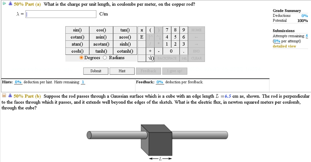 50% Part (a) What is the charge per unit length, in coulombs per meter, on the copper rod?
? = C/m
50% Part (b) Suppose the rod passes through a Gaussian surface which is a cube with an edge length L =6.5 cm as, shown. The rod is perpendicular to the faces through which it passes, and it extends well beyond the edges of the sketch. What is the electric flux, in newton squared meters per coulomb, through the cube?