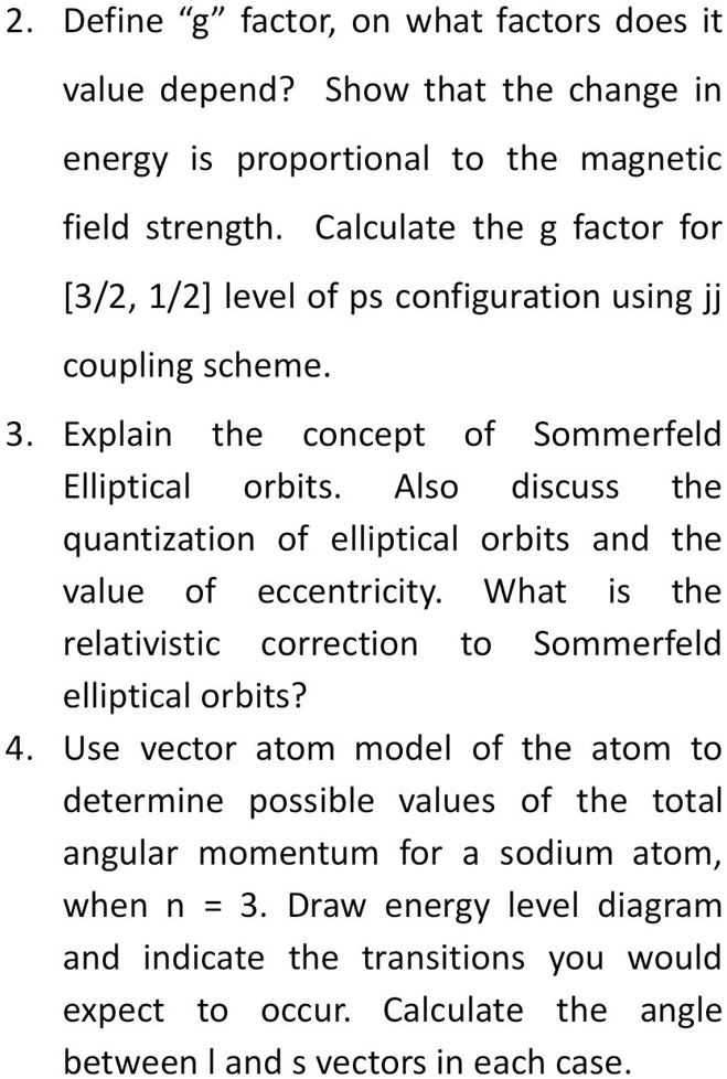 2. Define "g" factor, on what factors does it
value depend? Show that the change in
energy is proportional to the magnetic
field strength. Calculate the g factor for
[3/2, 1/2] level of ps configuration using jj
coupling scheme.
3. Explain the concept of Sommerfeld
Elliptical orbits. Also discuss the
quantization of elliptical orbits and the
value of eccentricity. What is the
relativistic correction to Sommerfeld
elliptical orbits?
4. Use vector atom model of the atom to
determine possible values of the total
angular momentum for a sodium atom,
when n = 3. Draw energy level diagram
and indicate the transitions you would
expect to occur. Calculate the angle
between l and s vectors in each case.