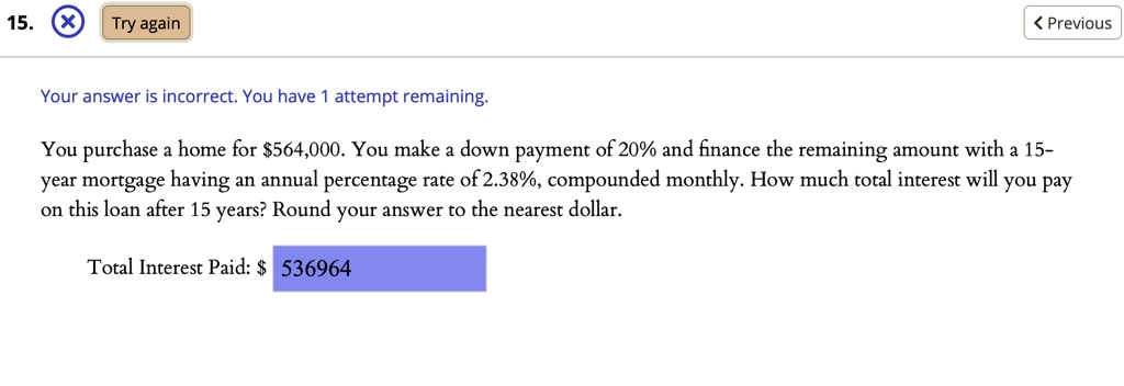 You purchase a home for 564,000. You make a down payment of 20% and finance the remaining amount with a 15-year mortgage having an annual percentage rate of 2.38%, compounded monthly. How much total interest will you pay on this loan after 15 years? Round your answer to the nearest dollar.
Total Interest Paid: 536964
