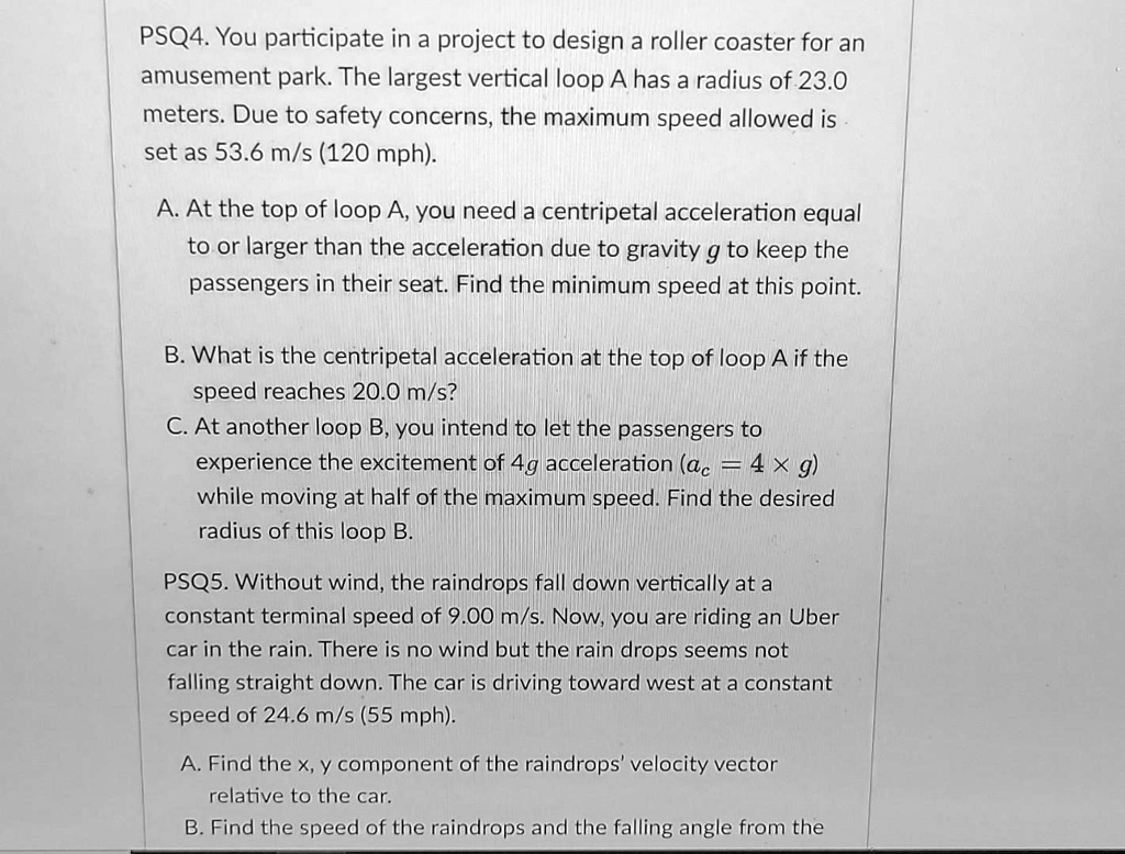 PSQ4. You participate in a project to design a roller coaster for an amusement park. The largest vertical loop A has a radius of 23.0 meters. Due to safety concerns, the maximum speed allowed is set as 53.6 m/s (120 mph).
A. At the top of loop A, you need a centripetal acceleration equal to or larger than the acceleration due to gravity g to keep the passengers in their seat. Find the minimum speed at this point.
B. What is the centripetal acceleration at the top of loop A if the speed reaches 20.0 m/s?
C. At another loop B, you intend to let the passengers to experience the excitement of 4g acceleration (ac = 4 × g) while moving at half of the maximum speed. Find the desired radius of this loop B.
PSQ5. Without wind, the raindrops fall down vertically at a constant terminal speed of 9.00 m/s. Now, you are riding an Uber car in the rain. There is no wind but the rain drops seems not falling straight down. The car is driving toward west at a constant speed of 24.6 m/s (55 mph).
A. Find the x, y component of the raindrops' velocity vector relative to the car.
B. Find the speed of the raindrops and the falling angle from the