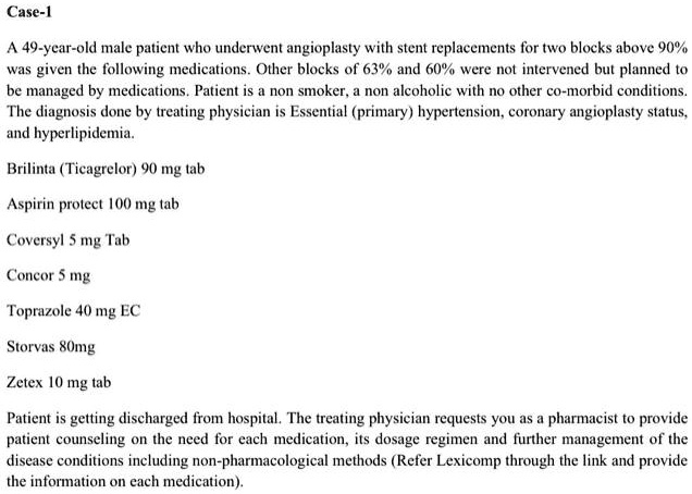 Case-1

A 49-year-old male patient who underwent angioplasty with stent replacements for two blocks above 90% was given the following medications. Other blocks of 63% and 60% were not intervened but planned to be managed by medications. Patient is a non smoker, a non alcoholic with no other co-morbid conditions. The diagnosis done by treating physician is Essential (primary) hypertension, coronary angioplasty status, and hyperlipidemia.

Brilinta (Ticagrelor) 90 mg tab

Aspirin protect 100 mg tab

Coversyl 5 mg Tab

Concor 5 mg

Toprazole 40 mg EC

Storvas 80mg

Zetex 10 mg tab

Patient is getting discharged from hospital. The treating physician requests you as a pharmacist to provide patient counseling on the need for each medication, its dosage regimen and further management of the disease conditions including non-pharmacological methods (Refer Lexicomp through the link and provide the information on each medication).