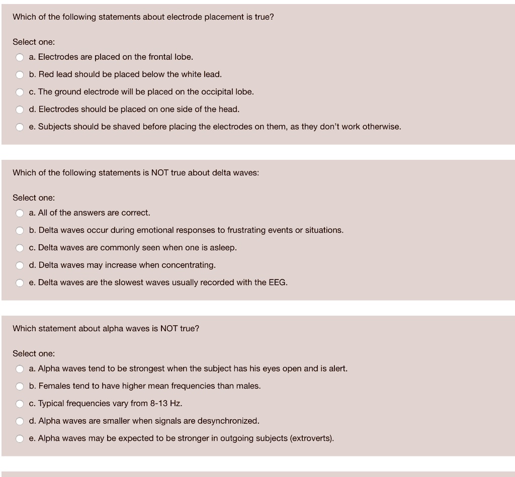 Which of the following statements about electrode placement is true?

Select one:
a. Electrodes are placed on the frontal lobe.
b. Red lead should be placed below the white lead.
c. The ground electrode will be placed on the occipital lobe.
d. Electrodes should be placed on one side of the head.
e. Subjects should be shaved before placing the electrodes on them, as they don’t work otherwise.

Which of the following statements is NOT true about delta waves:

Select one:
a. All of the answers are correct.
b. Delta waves occur during emotional responses to frustrating events or situations.
c. Delta waves are commonly seen when one is asleep.
d. Delta waves may increase when concentrating.
e. Delta waves are the slowest waves usually recorded with the EEG.

Which statement about alpha waves is NOT true?

Select one:
a. Alpha waves tend to be strongest when the subject has his eyes open and is alert.
b. Females tend to have higher mean frequencies than males.
c. Typical frequencies vary from 8-13 Hz.
d. Alpha waves are smaller when signals are desynchronized.
e. Alpha waves may be expected to be stronger in outgoing subjects (extroverts).