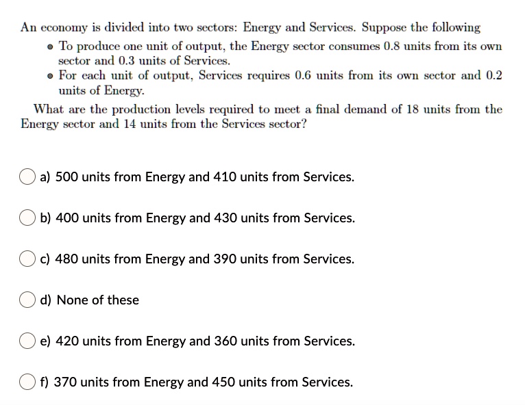 Solved An Economy Is Divided Into Two Sectors Energy And Services Suppose The Following To Produce One Unit Of Output The Energy Sector Consumes 0 8 Units From Its Own Sector And 0 3 Units