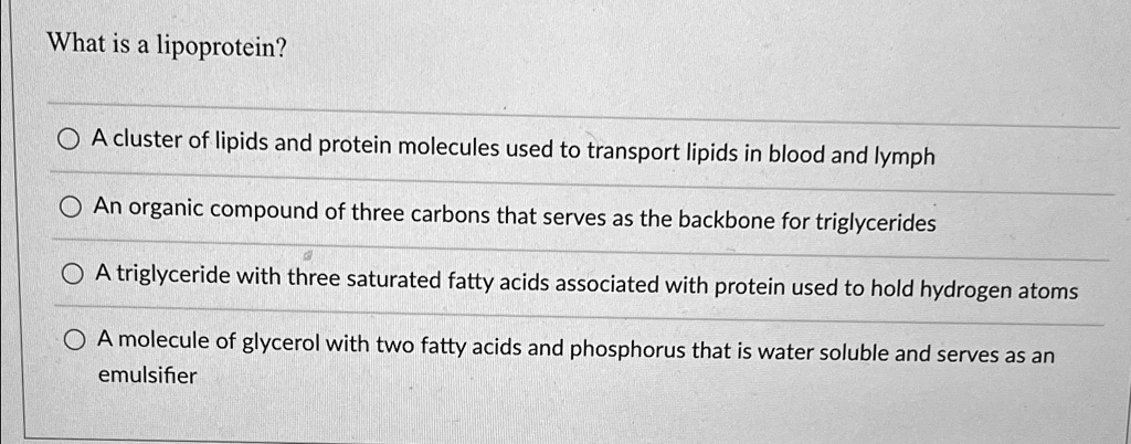 What is a lipoprotein?
A cluster of lipids and protein molecules used to transport lipids in blood and lymph
An organic compound of three carbons that serves as the backbone for triglycerides
A triglyceride with three saturated fatty acids associated with protein used to hold hydrogen atoms
A molecule of glycerol with two fatty acids and phosphorus that is water soluble and serves as an emulsifier