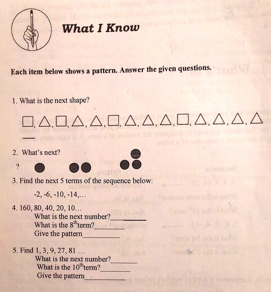 What I Know
Each item below shows a pattern. Answer the given questions.
1. What is the next shape?
?,?,?,?,?,?,?,?,?,?,?,?,?,?
2. What's next?
?
3. Find the next 5 terms of the sequence below:
-2, -6, -10, -14,...
4. 160, 80, 40, 20, 10...
What is the next number?
What is the 8th term?
Give the pattern
5. Find 1, 3, 9, 27, 81...
What is the next number?
What is the 10th term?
Give the pattern