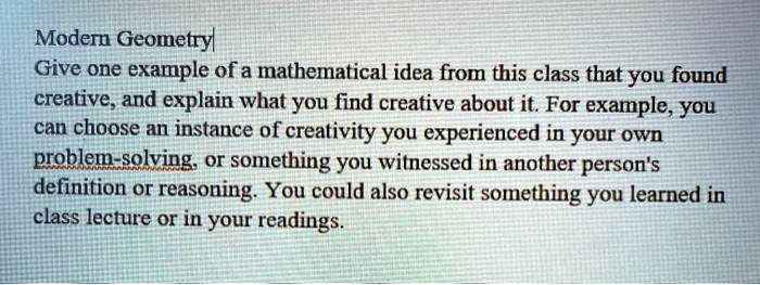 Modern Geometry
Give one example of a mathematical idea from this class that you found creative, and explain what you find creative about it. For example, you can choose an instance of creativity you experienced in your own problem-solving, or something you witnessed in another person's definition or reasoning. You could also revisit something you learned in class lecture or in your readings.