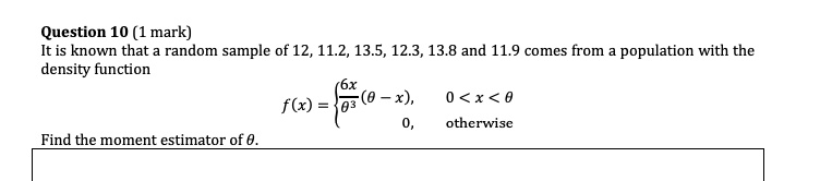 Question 10 (1 mark)
It is known that a random sample of 12, 11.2, 13.5, 12.3, 13.8 and 11.9 comes from a population with the density function
f(x) = 6x/?^3 (? ? x), 0 < x < ?; 0, otherwise
Find the moment estimator of ?.