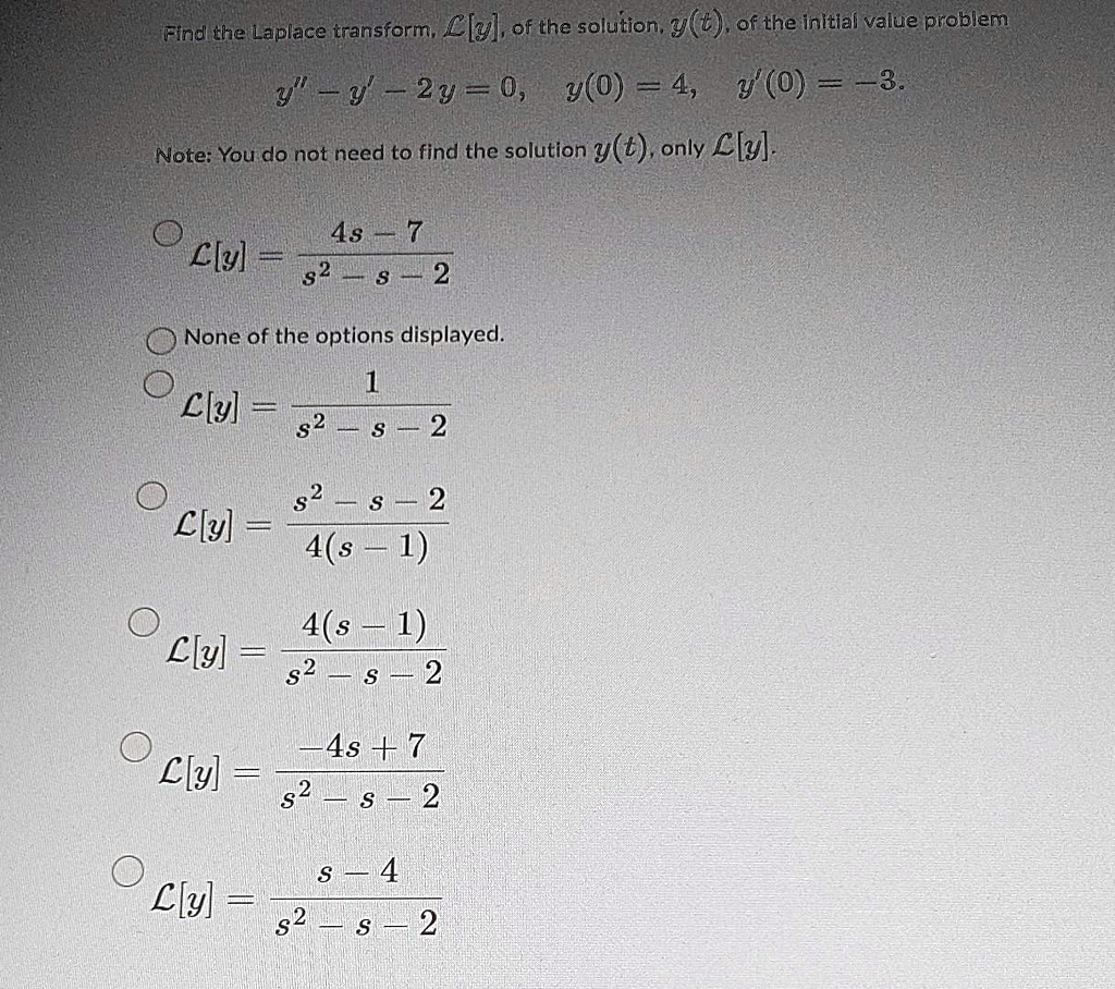 Find the Laplace transform, L[y], of the solution, y(t), of the initial value problem
y” - y' - 2y = 0, y(0) = 4, y'(0) = -3.
Note: You do not need to find the solution y(t), only L[y].
L[y] = (4s - 7) / (s^2 - s - 2)
None of the options displayed.
L[y] = 1 / (s^2 - s - 2)
L[y] = (s^2 - s - 2) / (4(s - 1))
L[y] = 4(s - 1) / (s^2 - s - 2)
L[y] = (-4s + 7) / (s^2 - s - 2)
L[y] = (s - 4) / (s^2 - s - 2)