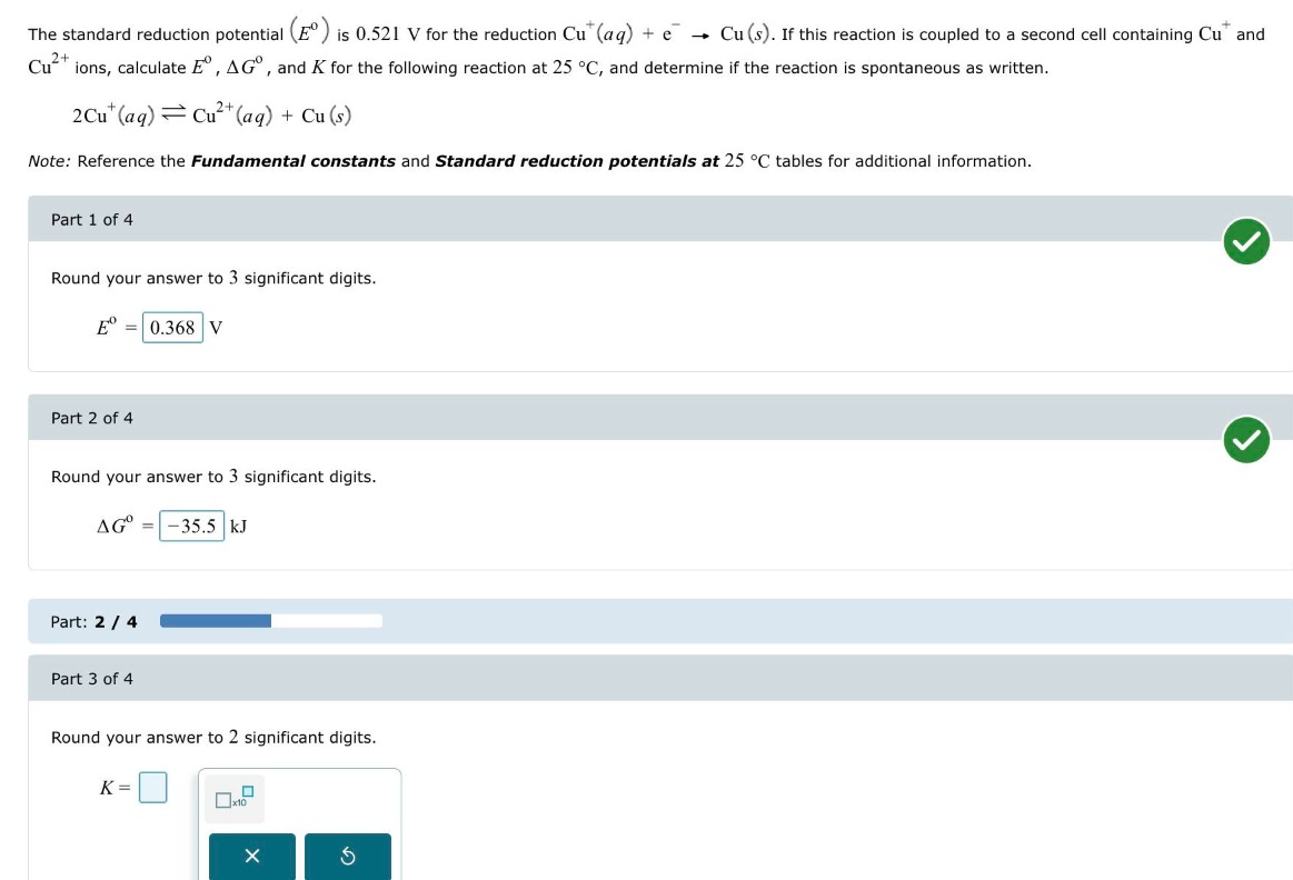 The standard reduction potential (Eº) is 0.521 V for the reduction Cu+(aq) + e? ? Cu(s). If this reaction is coupled to a second cell containing Cu+ and Cu2+ ions, calculate Eº, ?Gº, and K for the following reaction at 25 °C, and determine if the reaction is spontaneous as written.

2Cu+(aq) ? Cu2+(aq) + Cu(s)

Note: Reference the Fundamental constants and Standard reduction potentials at 25 °C tables for additional information.

Part 1 of 4
Round your answer to 3 significant digits.
Eº = 0.368 V

Part 2 of 4
Round your answer to 3 significant digits.
?Gº = -35.5 kJ

Part 3 of 4
Round your answer to 2 significant digits.
K =