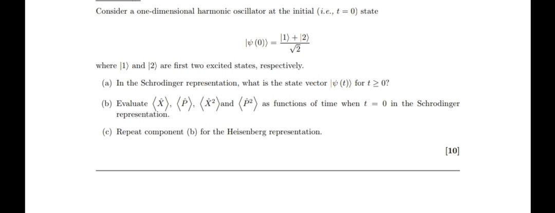Consider a one-dimensional harmonic oscillator at the initial (i.e., ( t=0) ) state
[
|psi(0)angle=frac|1angle+|2anglesqrt2
]
where ( |1angle ) and ( |2angle ) are first two excited states, respectively.
(a) In the Schrodinger representation, what is the state vector ( |psi(t)angle ) for ( t geq 0 ) ?
(b) Evaluate ( langlehatXangle,langlehatPangle,leftlanglehatX^2ightangle ) and ( leftlanglehatP^2ightangle ) as functions of time when ( t=0 ) in the Schrodinger representation.
(c) Repeat component (b) for the Heisenberg representation.
( [10] )