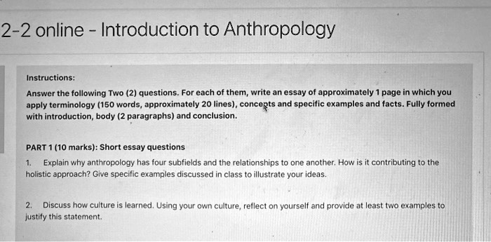 2-2 online - Introduction to Anthropology

Instructions:
Answer the following Two (2) questions. For each of them, write an essay of approximately 1 page in which you apply terminology (150 words, approximately 20 lines), concepts and specific examples and facts. Fully formed with introduction, body (2 paragraphs) and conclusion.

PART 1 (10 marks): Short essay questions
1. Explain why anthropology has four subfields and the relationships to one another. How is it contributing to the holistic approach? Give specific examples discussed in class to illustrate your ideas.
2. Discuss how culture is learned. Using your own culture, reflect on yourself and provide at least two examples to justify this statement.