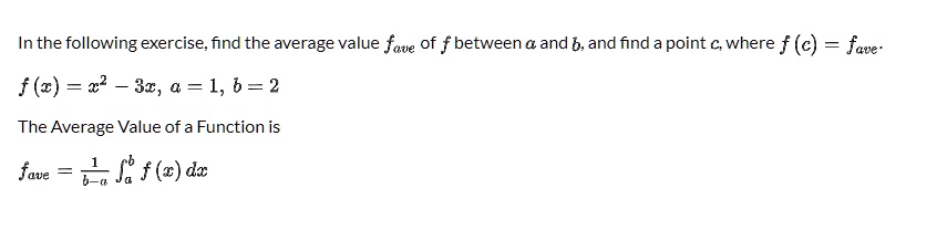 In the following exercise, find the average value fave of f between a and b, and find a point c, where f (c) = fave.
f (x) = x^2 - 3x, a = 1, b = 2
The Average Value of a Function is
fave = 1/(b-a) integrala^b f (x) dx