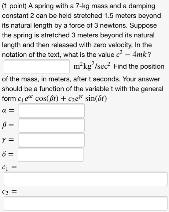 A spring with a 7-kg mass and a damping constant 2 can be held stretched 1.5 meters beyond its natural length by a force of 3 newtons. Suppose the spring is stretched 3 meters beyond its natural length and then released with zero velocity. In the notation of the text, what is the value c² – 4mk? m²kg²/sec² Find the position of the mass, in meters, after t seconds. Your answer should be a function of the variable t with the general form c?e?? cos(?t) + c?e?? sin(?t)
? =
? =
? =
? =
c? =
c? =