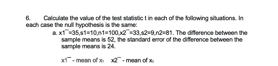 6. Calculate the value of the test statistic t in each of the following situations. In each case the null hypothesis is the same:
a. x̅1̅=35,s1=10,n1=100,x̅2̅=33,s2=9,n2=81. The difference between the sample means is 52, the standard error of the difference between the sample means is 24.
x̅1̅ - mean of x1  x̅2̅ - mean of x2