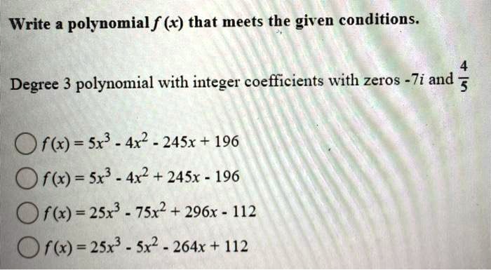 SOLVED: Write a polynomial f(x) that meets the given conditions. Degree 3  polynomial with integer coefficients with zeros -7i and 3. f(x) = 25x^3 +  4x^2 + 245x + 196