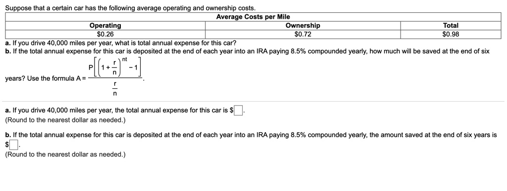 Suppose that a certain car has the following average operating and ownership costs.
Average Costs per Mile
Operating | Ownership | Total
0.26 |0.72 | 0.98
a. If you drive 40,000 miles per year, what is total annual expense for this car?
b. If the total annual expense for this car is deposited at the end of each year into an IRA paying 8.5% compounded yearly, how much will be saved at the end of six years? Use the formula A = P[((1 + r/n)^(nt) - 1) / (r/n)].
a. If you drive 40,000 miles per year, the total annual expense for this car is.
(Round to the nearest dollar as needed.)
b. If the total annual expense for this car is deposited at the end of each year into an IRA paying 8.5% compounded yearly, the amount saved at the end of six years is $.
(Round to the nearest dollar as needed.)