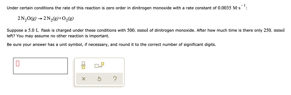 Under certain conditions the rate of this reaction is zero order in dinitrogen monoxide with a rate constant of 0.0035 M·s?¹:

2 N2O(g) ? 2 N2(g) + O2(g)

Suppose a 5.0 L flask is charged under these conditions with 500. mmol of dinitrogen monoxide. After how much time is there only 250. mmol left? You may assume no other reaction is important.

Be sure your answer has a unit symbol, if necessary, and round it to the correct number of significant digits.