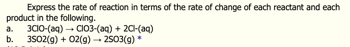 Express the rate of reaction in terms of the rate of change of each reactant and each product in the following.
a. 3ClO-(aq) ? ClO3-(aq) + 2Cl-(aq)
b. 3SO2(g) + O2(g) ? 2SO3(g)