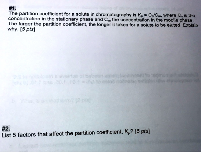 #1.
The partition coefficient for a solute in chromatography is Kp = Cs/Cm, where Cs is the concentration in the stationary phase and Cm the concentration in the mobile phase. The larger the partition coefficient, the longer it takes for a solute to be eluted. Explain why. [5 pts]

#2.
List 5 factors that affect the partition coefficient, Kp? [5 pts]