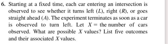 6. Starting at a fixed time, each car entering an intersection is observed to see whether it turns left (L), right (R), or goes straight ahead (A). The experiment terminates as soon as a car is observed to turn left. Let X = the number of cars observed. What are possible X values? List five outcomes and their associated X values.