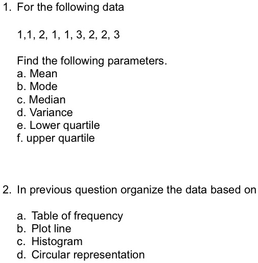 1. For the following data
1, 1, 2, 1, 1, 3, 2, 2, 3
Find the following parameters.
a. Mean
b. Mode
c. Median
d. Variance
e. Lower quartile
f. upper quartile
2. In previous question organize the data based on
a. Table of frequency
b. Plot line
c. Histogram
d. Circular representation
