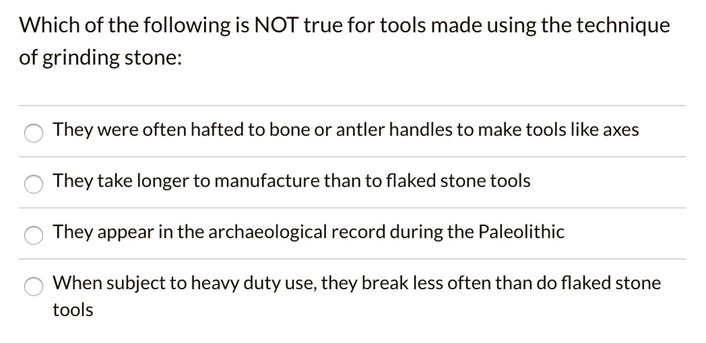 Which of the following is NOT true for tools made using the technique
of grinding stone:
They were often hafted to bone or antler handles to make tools like axes
They take longer to manufacture than to flaked stone tools
They appear in the archaeological record during the Paleolithic
When subject to heavy duty use, they break less often than do flaked stone
tools