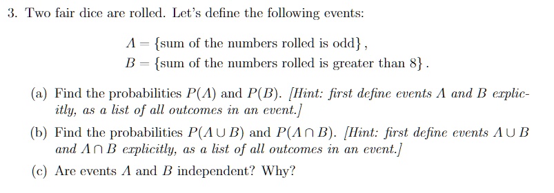 3. Two fair dice are rolled. Let's define the following events:
A = sum of the numbers rolled is odd,
B = sum of the numbers rolled is greater than 8.
(a) Find the probabilities P(A) and P(B). [Hint: first define events A and B explicitly, as a list of all outcomes in an event.]
(b) Find the probabilities P(Acup B) and P(Acap B). [Hint: first define events Acup B and Acap B explicitly, as a list of all outcomes in an event.]
(c) Are events A and B independent? Why?