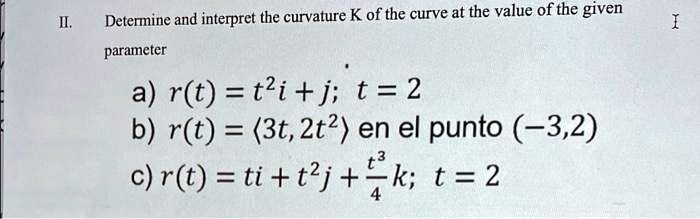 II. Determine and interpret the curvature K of the curve at the value of the given parameter
a) r(t) = t^2i + j; t = 2
b) r(t) = (3t, 2t^2) en el punto (-3,2)
c) r(t) = ti + t^2j + (t^3)/(4)k; t = 2